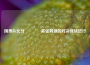 国奥队比分🏀紧张刺激的对决继续进行