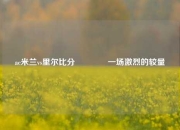 ac米兰vs里尔比分👈一场激烈的较量