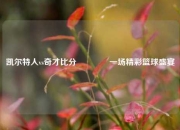 凯尔特人vs奇才比分🏆一场精彩篮球盛宴