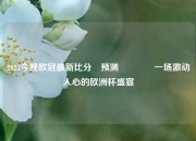 2021今晚欧冠最新比分⚽预测🏆一场激动人心的欧洲杯盛宴
