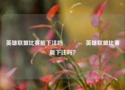 英雄联盟比赛能下注吗🥎英雄联盟比赛能下注吗？