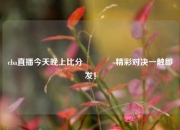 cba直播今天晚上比分👈精彩对决一触即发！