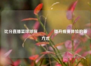 比分直播篮球球探👈提升观赛体验的新方式