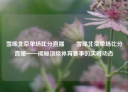 雪缘北京单场比分直播✌️雪缘北京单场比分直播——揭秘顶级体育赛事的实时动态