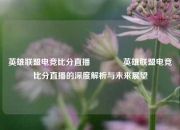 英雄联盟电竞比分直播🥇英雄联盟电竞比分直播的深度解析与未来展望