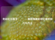 竞彩比分高手🥈揭秘预测足球比赛的技巧与方法