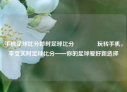 手机足球比分即时足球比分🏐玩转手机，享受实时足球比分——你的足球爱好新选择