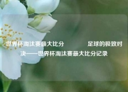 世界杯淘汰赛最大比分🏆足球的极致对决——世界杯淘汰赛最大比分记录