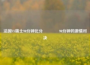 法国VS瑞士90分钟比分🏆90分钟的激情对决