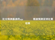 比分预测最准的app👍精准预测足球比赛结果