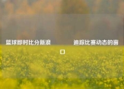 篮球即时比分新浪🏀追踪比赛动态的窗口