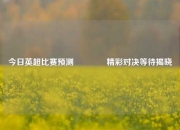 今日英超比赛预测🥎精彩对决等待揭晓