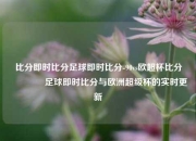 比分即时比分足球即时比分-90vs欧超杯比分👉足球即时比分与欧洲超级杯的实时更新