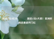 国足47比0比分🌈国足47比0大胜！亚洲杯预选赛迎开门红