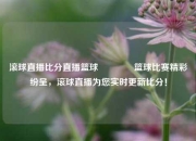 滚球直播比分直播篮球🌈篮球比赛精彩纷呈，滚球直播为您实时更新比分！
