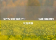 沙巴友谊虚拟赛比分🥎一场跨越国界的友谊盛宴