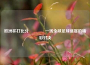 欧洲杯打比分🥇一场全球足球盛宴的精彩对决