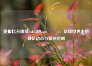 捷报比分踢续bob88碘com🥈足球世界中的最新动态与精彩时刻