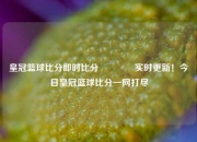 皇冠篮球比分即时比分👈实时更新！今日皇冠篮球比分一网打尽