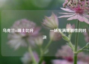 乌克兰vs瑞士比分🏐一场充满戏剧性的对决