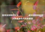 篮球滚球即时比分🎖️篮球滚球即时比分的重要性与未来展望