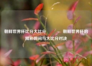 朝鲜世界杯比分大比分👉朝鲜世界杯的精彩瞬间与大比分对决