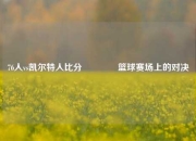 76人vs凯尔特人比分🥇篮球赛场上的对决
