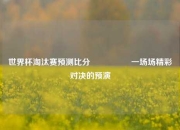 世界杯淘汰赛预测比分⚽👈一场场精彩对决的预演