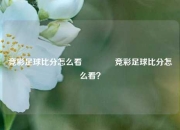 竞彩足球比分怎么看🥎竞彩足球比分怎么看？