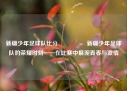 新疆少年足球队比分🎖️新疆少年足球队的荣耀时刻——在比赛中展现青春与激情