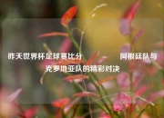 昨天世界杯足球赛比分🎖️阿根廷队与克罗地亚队的精彩对决
