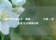 火箭对步行者比分⚽预测🎖️火箭 vs 步行者 比分预测分析