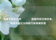 体球手机比分网🥈智能科技引领未来，体球手机比分网助力体育爱好者
