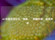 007中国足球比分⚽预测✌️把握关键，赢得未来