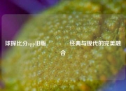 球探比分app旧版🥈经典与现代的完美融合