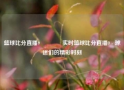 篮球比分直播9👈实时篮球比分直播9 - 球迷们的精彩时刻