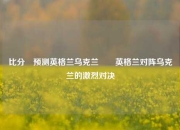 比分⚽预测英格兰乌克兰✌️英格兰对阵乌克兰的激烈对决