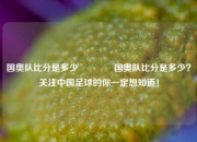 国奥队比分是多少🏀国奥队比分是多少？关注中国足球的你一定想知道！
