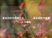 英足总杯外围赛比分🌈英足总杯外围赛比分解析