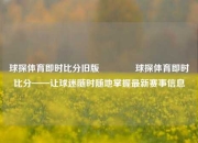 球探体育即时比分旧版🥈球探体育即时比分——让球迷随时随地掌握最新赛事信息