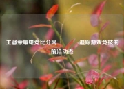王者荣耀电竞比分网👉追踪游戏竞技的前沿动态