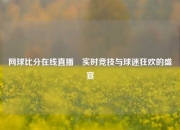 网球比分在线直播⚽实时竞技与球迷狂欢的盛宴