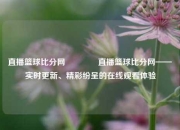 直播篮球比分网🏀直播篮球比分网——实时更新、精彩纷呈的在线观看体验