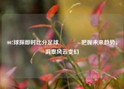 007球探即时比分足球🏆把握未来趋势，洞察风云变幻