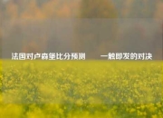 法国对卢森堡比分预测✌️一触即发的对决
