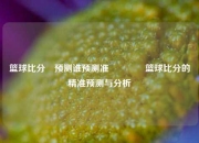 篮球比分⚽预测谁预测准🥎篮球比分的精准预测与分析