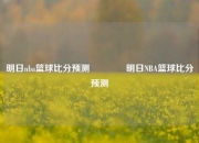 明日nba篮球比分预测🏆明日NBA篮球比分预测
