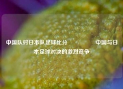 中国队对日本队足球比分🎖️中国与日本足球对决的激烈竞争