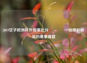 2019女子欧洲杯外围赛比分🏆一场精彩纷呈的赛事盛宴