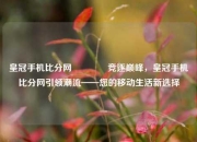 皇冠手机比分网🏐竞逐巅峰，皇冠手机比分网引领潮流——您的移动生活新选择